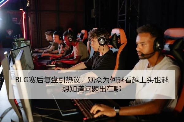 BLG赛后复盘引热议，观众为何越看越上头也越想知道问题出在哪